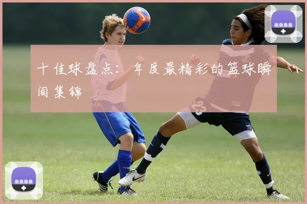 十佳球盘点:年度最精彩的篮球瞬间集锦