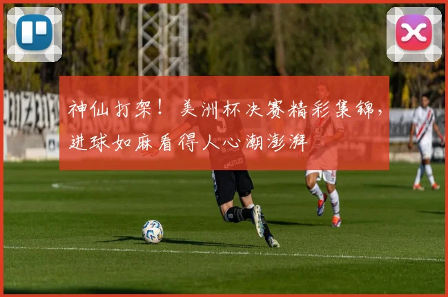 神仙打架!美洲杯决赛精彩集锦,进球如麻看得人心潮澎湃