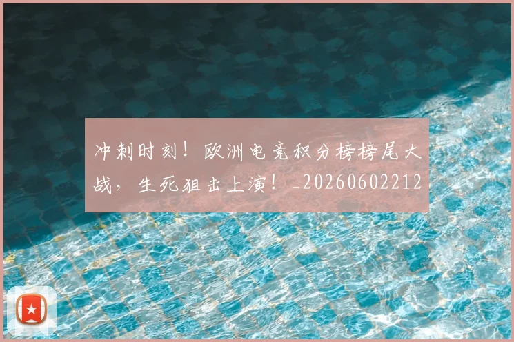 冲刺时刻!欧洲电竞积分榜榜尾大战,生死狙击上演!_20260602212436