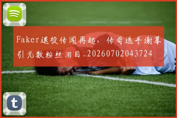 Faker退役传闻再起,传奇选手谢幕引无数粉丝泪目_20260702043724