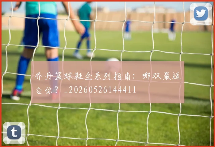 乔丹篮球鞋全系列指南:哪双最适合你?_20260526144411