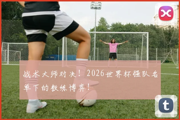 战术大师对决！2026世界杯强队名单下的教练博弈！