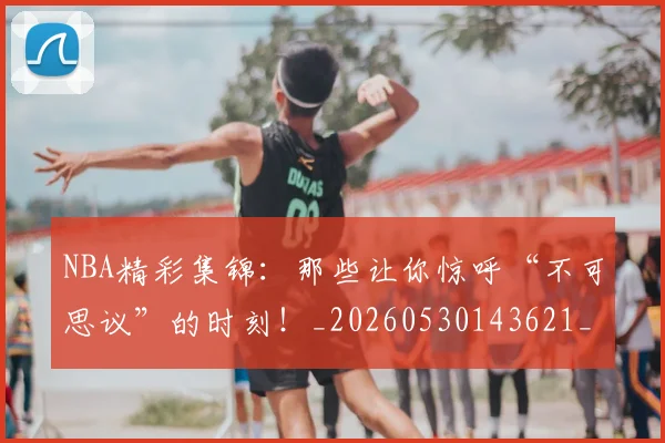 NBA精彩集锦：那些让你惊呼“不可思议”的时刻！_20260530143621_20260702165746
