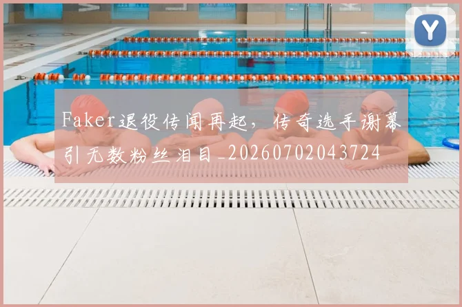 Faker退役传闻再起，传奇选手谢幕引无数粉丝泪目_20260702043724