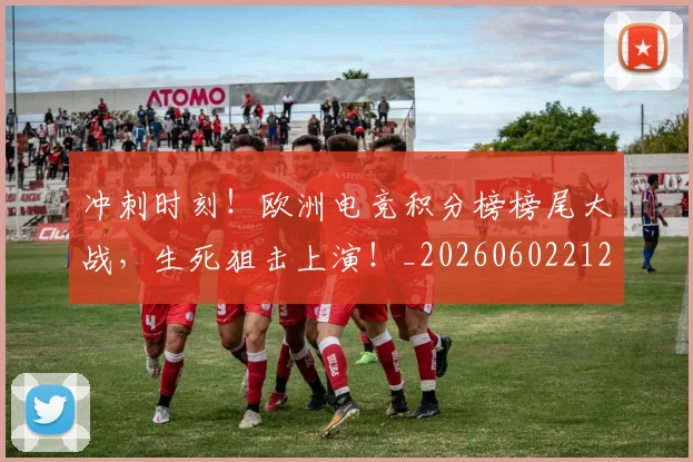 冲刺时刻！欧洲电竞积分榜榜尾大战，生死狙击上演！_20260602212436