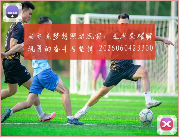 当电竞梦想照进现实，王者荣耀解说员的奋斗与坚持_20260604233005_20260707152641