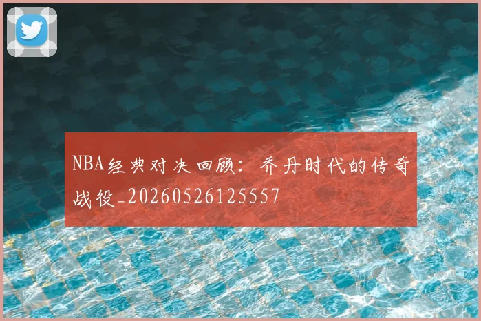 NBA经典对决回顾：乔丹时代的传奇战役_20260526125557