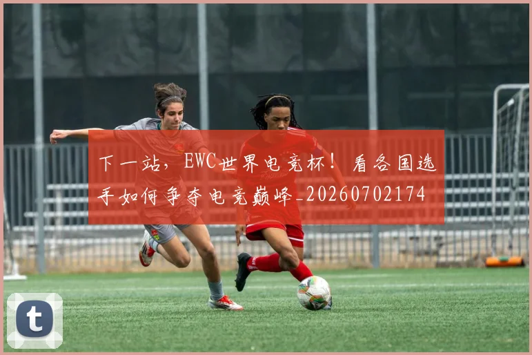 下一站，EWC世界电竞杯！看各国选手如何争夺电竞巅峰_20260702174141