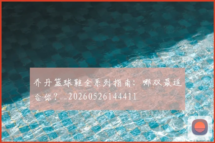 乔丹篮球鞋全系列指南：哪双最适合你？_20260526144411