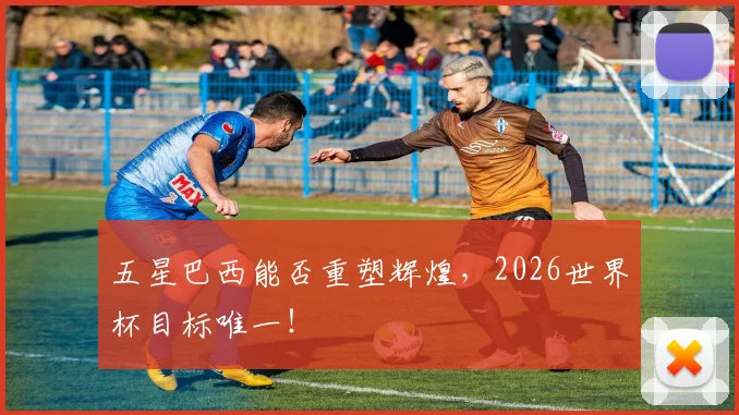 五星巴西能否重塑辉煌,2026世界杯目标唯一!