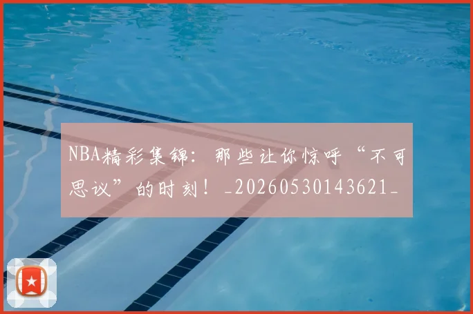 NBA精彩集锦:那些让你惊呼“不可思议”的时刻!_20260530143621_20260702165746